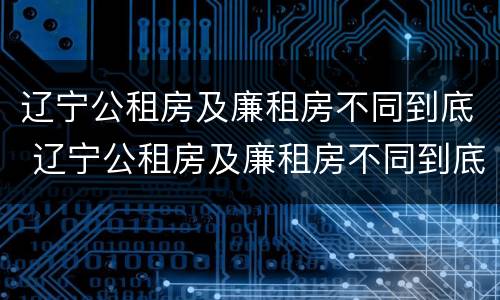 辽宁公租房及廉租房不同到底 辽宁公租房及廉租房不同到底怎么办