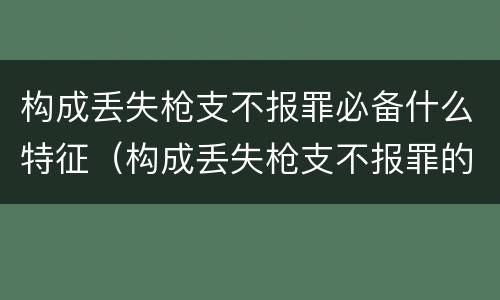 构成丢失枪支不报罪必备什么特征（构成丢失枪支不报罪的是）