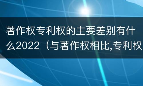 著作权专利权的主要差别有什么2022（与著作权相比,专利权有哪些特征）