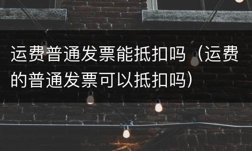 运费普通发票能抵扣吗(运费的普通发票可以抵扣吗)