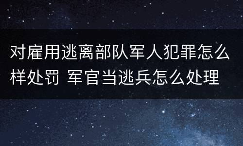 对雇用逃离部队军人犯罪怎么样处罚 军官当逃兵怎么处理