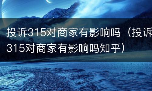 投诉315对商家有影响吗（投诉315对商家有影响吗知乎）