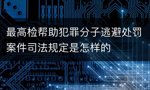 最高检帮助犯罪分子逃避处罚案件司法规定是怎样的