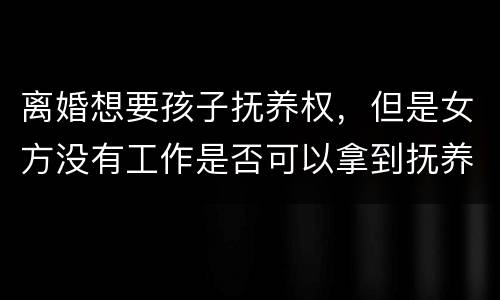 离婚想要孩子抚养权，但是女方没有工作是否可以拿到抚养权
