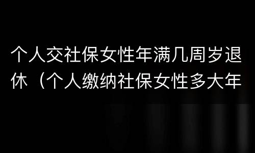 个人交社保女性年满几周岁退休（个人缴纳社保女性多大年龄退休）