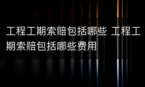 工程工期索赔包括哪些 工程工期索赔包括哪些费用