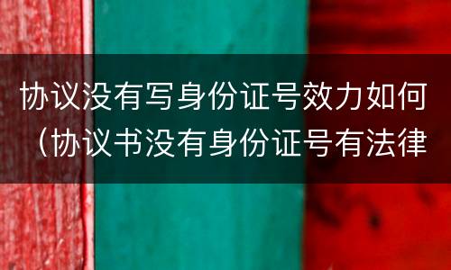 协议没有写身份证号效力如何（协议书没有身份证号有法律效力）