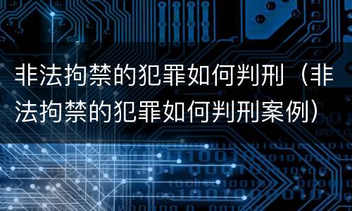 非法拘禁的犯罪如何判刑（非法拘禁的犯罪如何判刑案例）