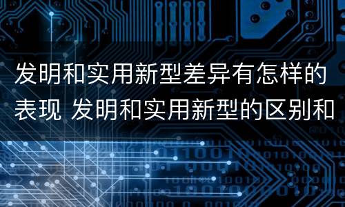 发明和实用新型差异有怎样的表现 发明和实用新型的区别和联系有什么