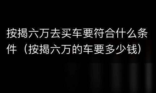 按揭六万去买车要符合什么条件（按揭六万的车要多少钱）