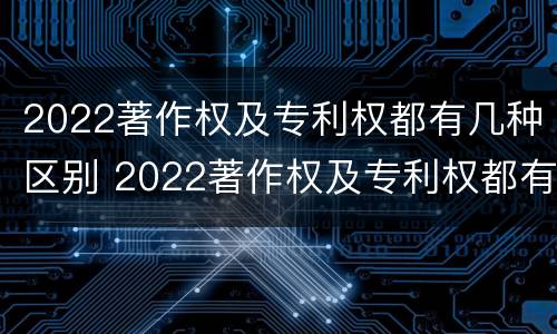 2022著作权及专利权都有几种区别 2022著作权及专利权都有几种区别呢