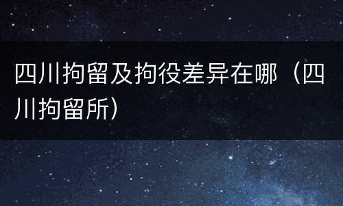 四川拘留及拘役差异在哪（四川拘留所）