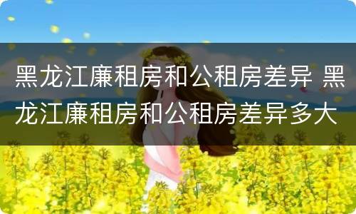黑龙江廉租房和公租房差异 黑龙江廉租房和公租房差异多大
