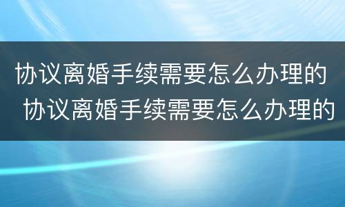 协议离婚手续需要怎么办理的 协议离婚手续需要怎么办理的证件