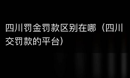 四川罚金罚款区别在哪（四川交罚款的平台）