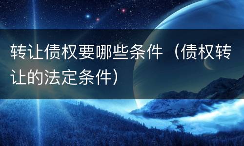 转让债权要哪些条件（债权转让的法定条件）