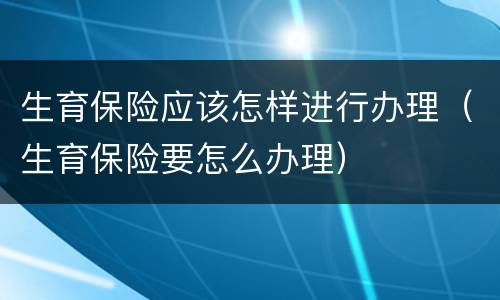 生育保险应该怎样进行办理（生育保险要怎么办理）