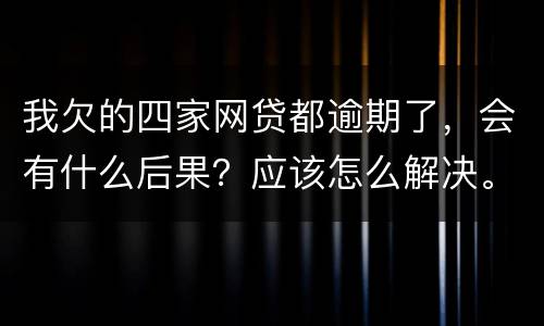 我欠的四家网贷都逾期了，会有什么后果？应该怎么解决。急