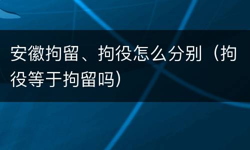 安徽拘留、拘役怎么分别（拘役等于拘留吗）