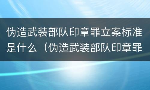 伪造武装部队印章罪立案标准是什么（伪造武装部队印章罪立案标准是什么规定）