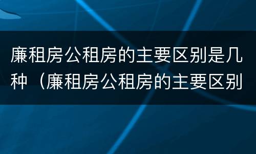 廉租房公租房的主要区别是几种（廉租房公租房的主要区别是几种情况）