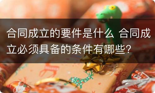 合同成立的要件是什么 合同成立必须具备的条件有哪些?