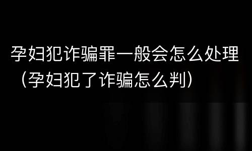 孕妇犯诈骗罪一般会怎么处理（孕妇犯了诈骗怎么判）
