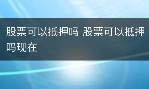 股票可以抵押吗 股票可以抵押吗现在