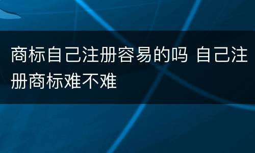 商标自己注册容易的吗 自己注册商标难不难