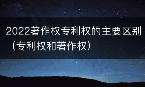 2022著作权专利权的主要区别（专利权和著作权）