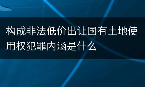 构成非法低价出让国有土地使用权犯罪内涵是什么