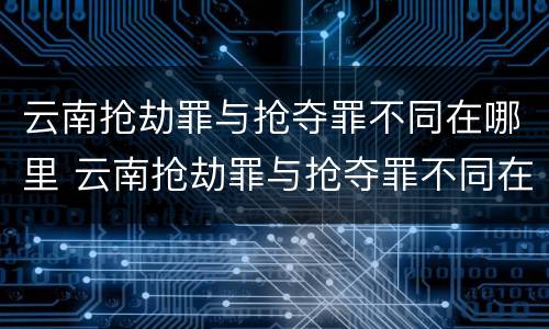 云南抢劫罪与抢夺罪不同在哪里 云南抢劫罪与抢夺罪不同在哪里举报