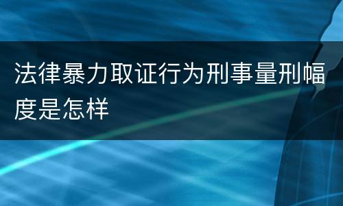 法律暴力取证行为刑事量刑幅度是怎样