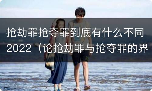 抢劫罪抢夺罪到底有什么不同2022（论抢劫罪与抢夺罪的界限）