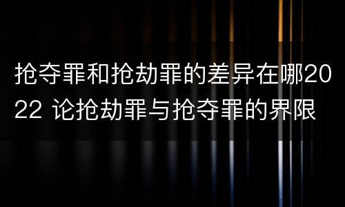抢夺罪和抢劫罪的差异在哪2022 论抢劫罪与抢夺罪的界限