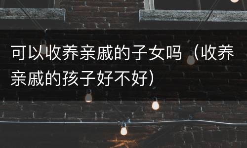可以收养亲戚的子女吗（收养亲戚的孩子好不好）