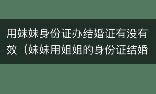 用妹妹身份证办结婚证有没有效（妹妹用姐姐的身份证结婚婚姻有效吗）