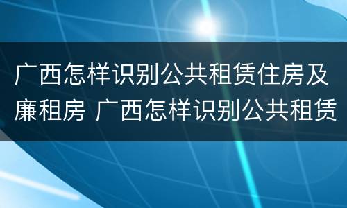 广西怎样识别公共租赁住房及廉租房 广西怎样识别公共租赁住房及廉租房名单
