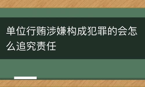 单位行贿涉嫌构成犯罪的会怎么追究责任