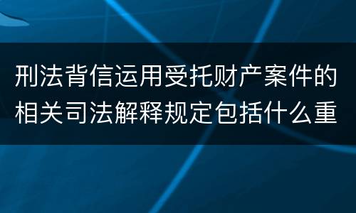 刑法背信运用受托财产案件的相关司法解释规定包括什么重要内容