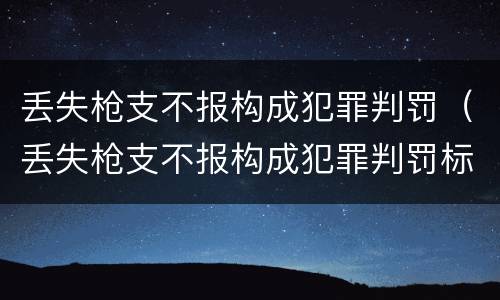 丢失枪支不报构成犯罪判罚（丢失枪支不报构成犯罪判罚标准）