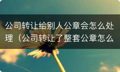公司转让给别人公章会怎么处理（公司转让了整套公章怎么办）
