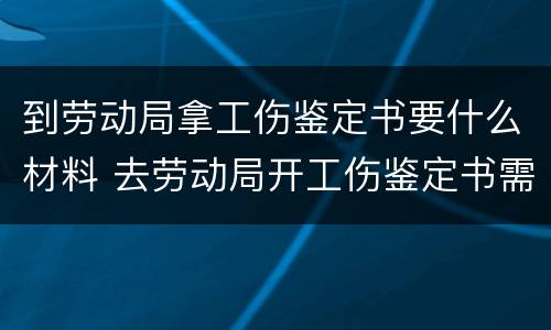到劳动局拿工伤鉴定书要什么材料 去劳动局开工伤鉴定书需要什么