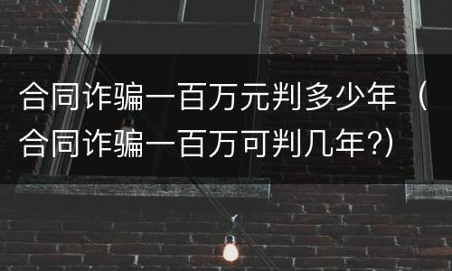 合同诈骗一百万元判多少年（合同诈骗一百万可判几年?）