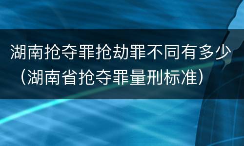 湖南抢夺罪抢劫罪不同有多少（湖南省抢夺罪量刑标准）