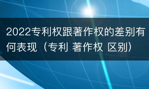 2022专利权跟著作权的差别有何表现（专利 著作权 区别）