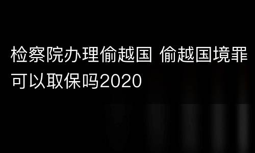 检察院办理偷越国 偷越国境罪可以取保吗2020