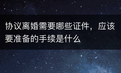 协议离婚需要哪些证件，应该要准备的手续是什么