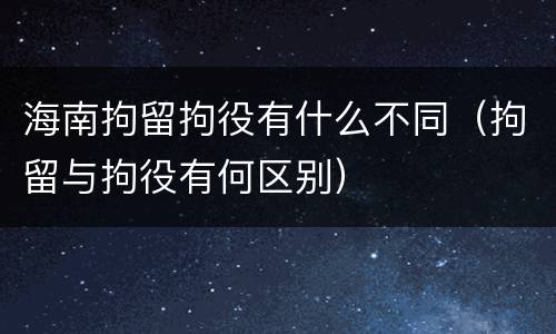 海南拘留拘役有什么不同（拘留与拘役有何区别）