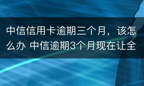 中信信用卡逾期三个月，该怎么办 中信逾期3个月现在让全额还款怎么办